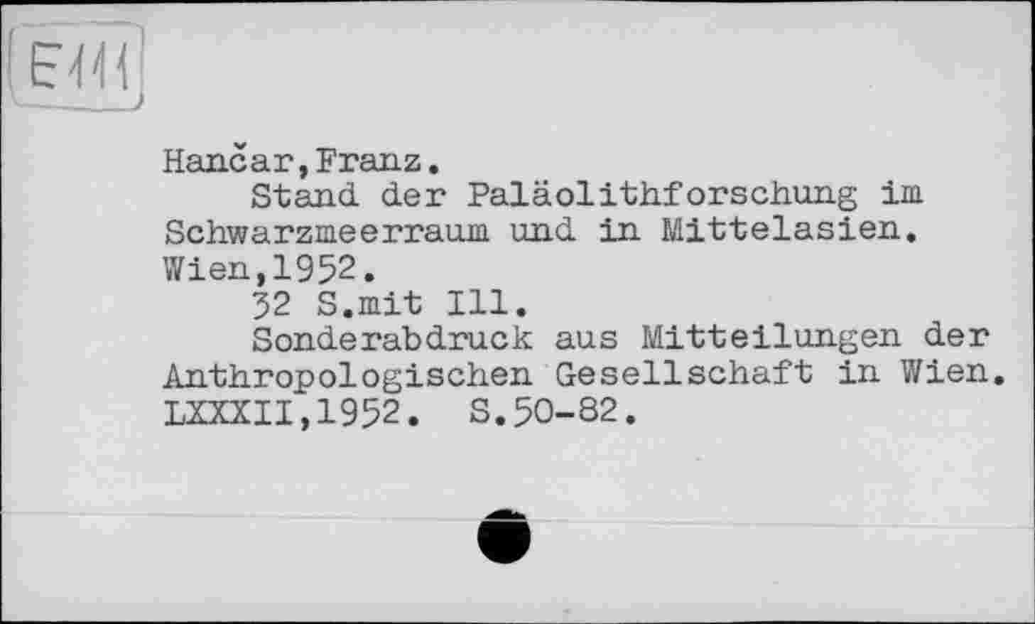 ﻿Hanear,Franz.
Stand der Paläolithforschung im Schwarzmeerraum und in Mittelasien. Wien,1952.
32 S.mit Ill.
Sonderabdruck aus Mitteilungen der Anthropologischen Gesellschaft in Wien. LXXXII,1952. S.50-82.